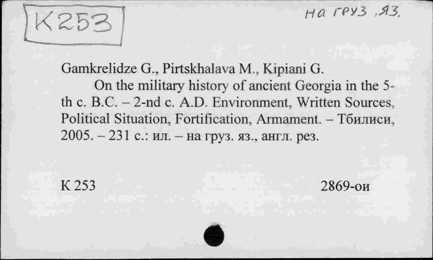 ﻿на груз» :ЯЗ.
Gamkrelidze G., Pirtskhalava М,, Kipiani G.
On the military history of ancient Georgia in the 5-th с. B.C. - 2-nd c. A.D. Environment, Written Sources, Political Situation, Fortification, Armament. - Тбилиси, 2005. - 231 с.: ил. - на груз, яз., англ. рез.
К 253
2869-ои